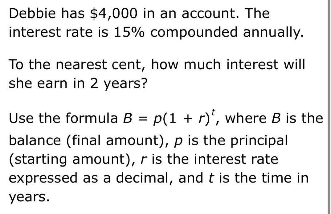 debbie has $4,000 in an account. the interest rate is 15% compounded annually. to the nearest cent, how much interest will she earn in 2 years? use the formula b = p(1 + r)^t, where b is the balance (final amount), p is the principal (starting amount), r is the interest rate expressed as a decimal, and t is the time in years.