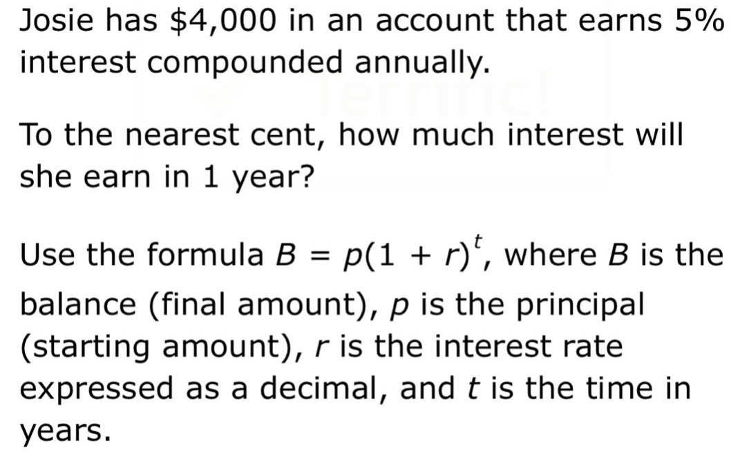 josie has $4,000 in an account that earns 5% interest compounded annually. to the nearest cent, how much interest will she earn in 1 year? use the formula b = p(1 + r)^t, where b is the balance (final amount), p is the principal (starting amount), r is the interest rate expressed as a decimal, and t is the time in years.
