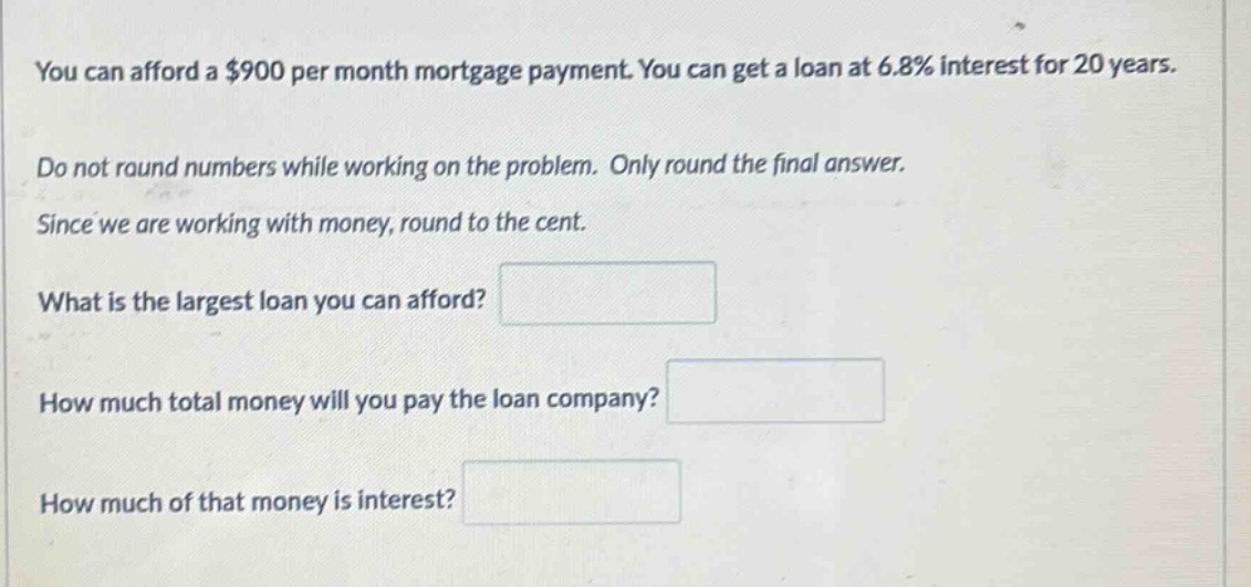 you can afford a $900 per month mortgage payment. you can get a loan at 6.8% interest for 20 years. do not round numbers while working on the problem. only round the final answer. since we are working with money, round to the cent. what is the largest loan you can afford? how much total money will you pay the loan company? how much of that money is interest?