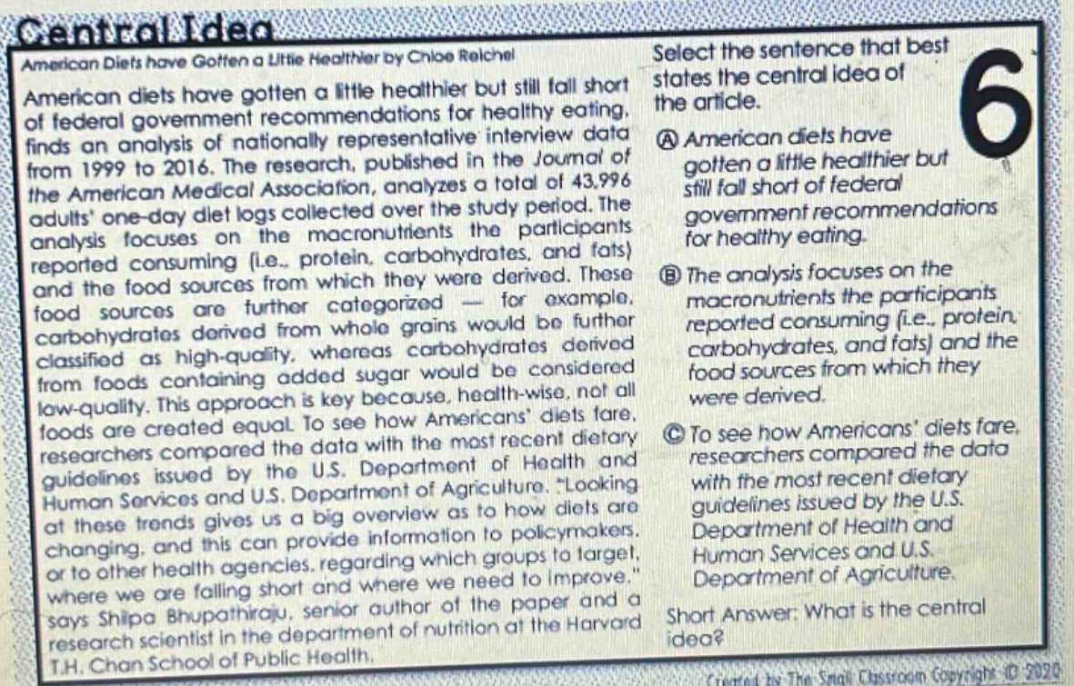 central idea american diets have gotten a little healthier by chloe reichel american diets have gotten a little healthier but still fall short of federal government recommendations for healthy eating, finds an analysis of nationally representative interview data from 1999 to 2016. the research, published in the journal of the american medical association, analyzes a total of 43,996 adults one - day diet logs collected over the study period. the analysis focuses on the macronutrients the participants reported consuming (i.e., protein, carbohydrates, and fats) and the food sources from which they were derived. these food sources are further categorized - for example, carbohydrates derived from whole grains would be further classified as high - quality, whereas carbohydrates derived from foods containing added sugar would be considered low - quality. this approach is key because, health - wise, not all foods are created equal. to see how americans diets fare, researchers compared the data with the most recent dietary guidelines issued by the u.s. department of health and human services and u.s. department of agriculture. “looking at these trends gives us a big overview as to how diets are changing, and this can provide information to policymakers or to other health agencies, regarding which groups to target, where we are falling short and where we need to improve.” says shilpa bhupathiraju, senior author of the paper and a research scientist in the department of nutrition at the harvard t.h. chan school of public health. select the sentence that best states the central idea of the article. a american diets have gotten a little healthier but still fall short of federal government recommendations for healthy eating. b the analysis focuses on the macronutrients the participants reported consuming (i.e., protein, carbohydrates, and fats) and the food sources from which they were derived. c to see how americans diets fare, researchers compared the data with the most recent dietary guidelines issued by the u.s. department of health and human services and u.s. department of agriculture. short answer: what is the central idea?