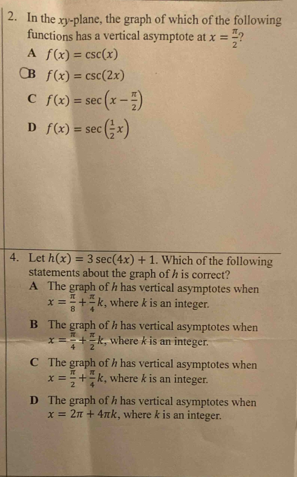 2. in the xy - plane, the graph of which of the following functions has a vertical asymptote at x = π/2? a f(x)=csc(x) b f(x)=csc(2x) c f(x)=sec(x - π/2) d f(x)=sec(1/2x) 4. let h(x)=3sec(4x)+1. which of the following statements about the graph of h is correct? a the graph of h has vertical asymptotes when x = π/8+π/4k, where k is an integer. b the graph of h has vertical asymptotes when x = π/4+π/2k, where k is an integer. c the graph of h has vertical asymptotes when x = π/2+π/4k, where k is an integer. d the graph of h has vertical asymptotes when x = 2π+4πk, where k is an integer.