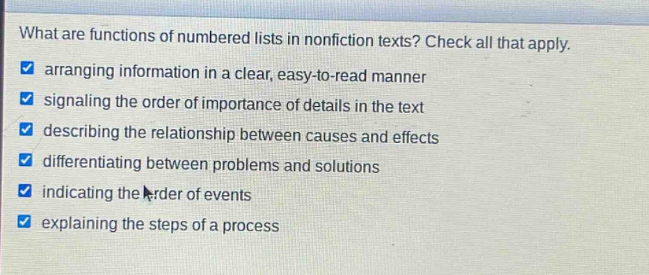 what are functions of numbered lists in nonfiction texts? check all that apply. arranging information in a clear, easy - to - read manner signaling the order of importance of details in the text describing the relationship between causes and effects differentiating between problems and solutions indicating the order of events explaining the steps of a process
