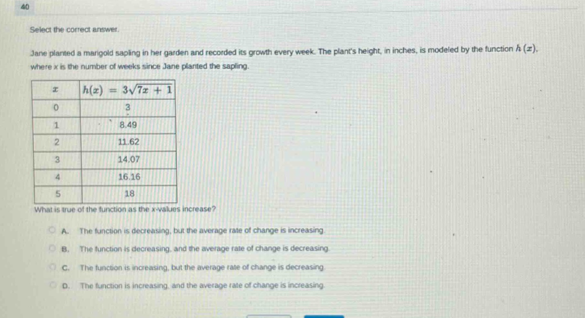 40 select the correct answer. jane planted a marigold sapling in her garden and recorded its growth every week. the plants height, in inches, is modeled by the function h(x), where x is the number of weeks since jane planted the sapling. x h(x)=3√7x + 1 0 3 1 8.49 2 11.62 3 14.07 4 16.16 5 18 what is true of the function as the x - values increase? a. the function is decreasing, but the average rate of change is increasing. b. the function is decreasing, and the average rate of change is decreasing. c. the function is increasing, but the average rate of change is decreasing. d. the function is increasing, and the average rate of change is increasing.