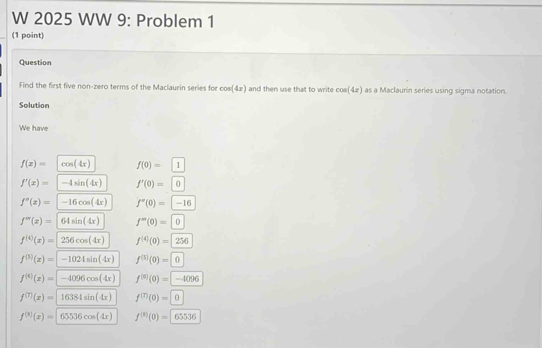 w 2025 ww 9: problem 1 (1 point) question find the first five non - zero terms of the maclaurin series for cos(4x) and then use that to write cos(4x) as a maclaurin series using sigma notation. solution we have f(x)=cos(4x) f(0)=1 f(x)= - 4sin(4x) f(0)=0 f(x)= - 16cos(4x) f(0)= - 16 f(x)=64sin(4x) f(0)=0 f^(4)(x)=256cos(4x) f^(4)(0)=256 f^(5)(x)= - 1024sin(4x) f^(5)(0)=0 f^(6)(x)= - 4096cos(4x) f^(6)(0)= - 4096 f^(7)(x)=16384sin(4x) f^(7)(0)=0 f^(8)(x)=65536cos(4x) f^(8)(0)=65536