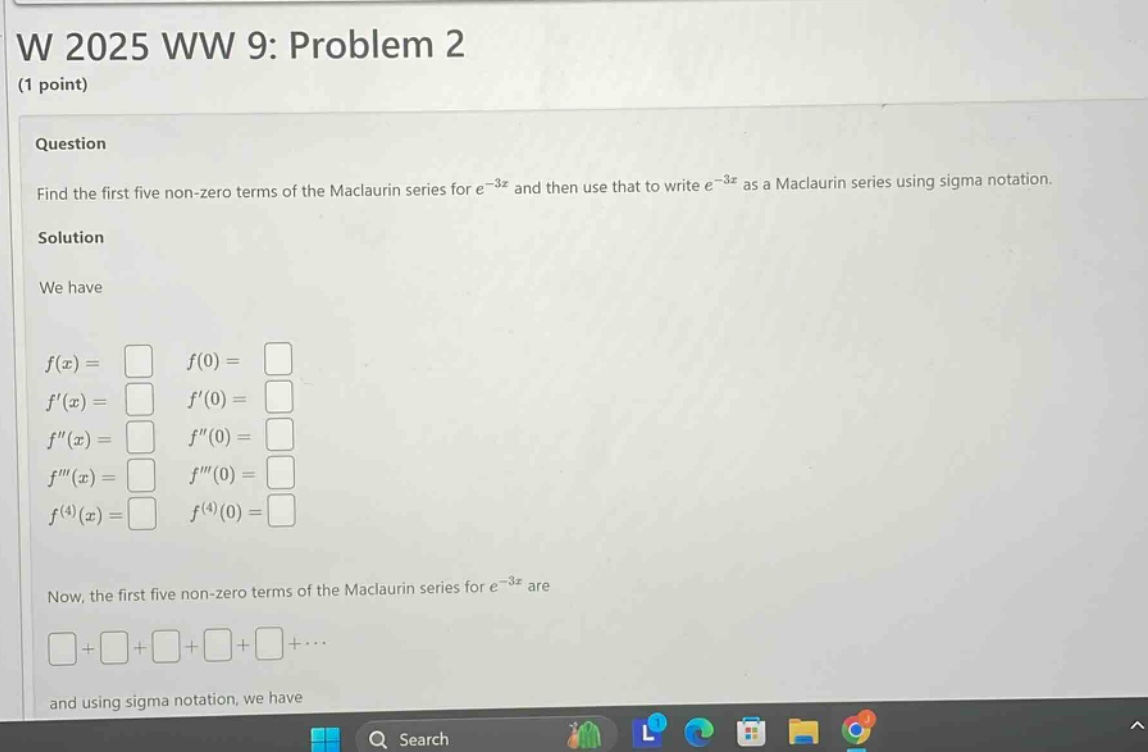 w 2025 ww 9: problem 2 (1 point) question find the first five non - zero terms of the maclaurin series for e^(-3x) and then use that to write e^(-3x) as a maclaurin series using sigma notation. solution we have f(x)= f(0)= f(x)= f(0)= f(x)= f(0)= f(x)= f(0)= f^(4)(x)= f^(4)(0)= now, the first five non - zero terms of the maclaurin series for e^(-3x) are + + + + +⋯ and using sigma notation, we have
