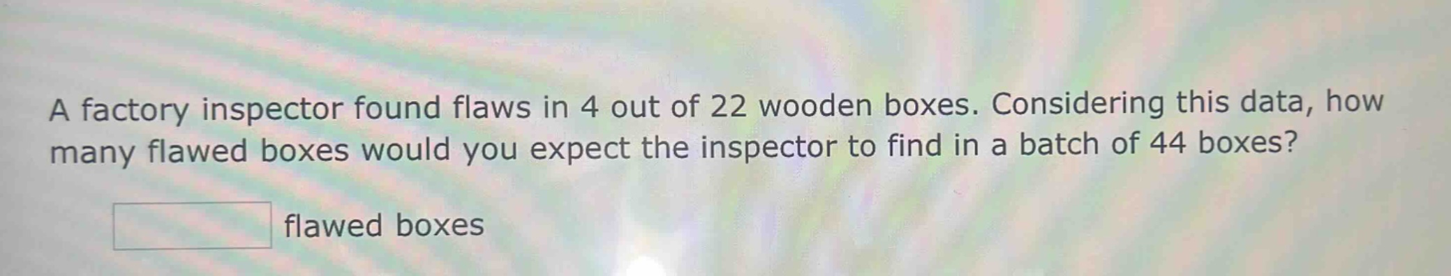 a factory inspector found flaws in 4 out of 22 wooden boxes. considering this data, how many flawed boxes would you expect the inspector to find in a batch of 44 boxes? flawed boxes