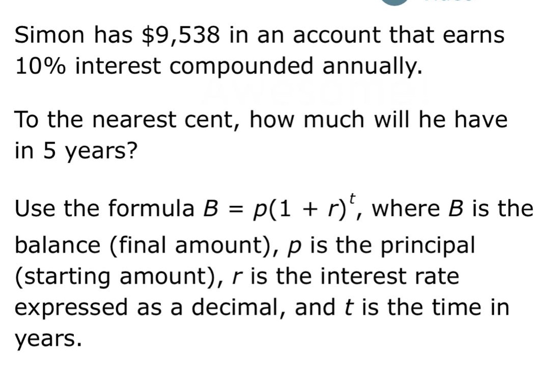 simon has $9,538 in an account that earns 10% interest compounded annually. to the nearest cent, how much will he have in 5 years? use the formula b = p(1 + r)^t, where b is the balance (final amount), p is the principal (starting amount), r is the interest rate expressed as a decimal, and t is the time in years.