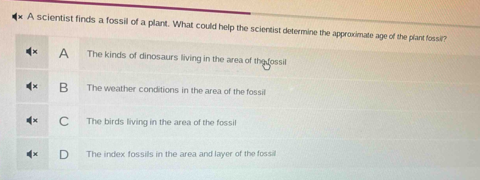 a scientist finds a fossil of a plant. what could help the scientist determine the approximate age of the plant fossil? a the kinds of dinosaurs living in the area of the fossil b the weather conditions in the area of the fossil c the birds living in the area of the fossil d the index fossils in the area and layer of the fossil