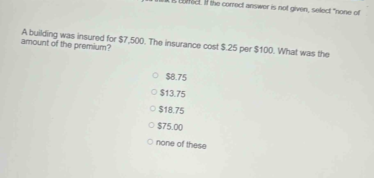 a building was insured for $7,500. the insurance cost $.25 per $100. what was the amount of the premium?\n$8.75\n$13.75\n$18.75\n$75.00\nnone of these