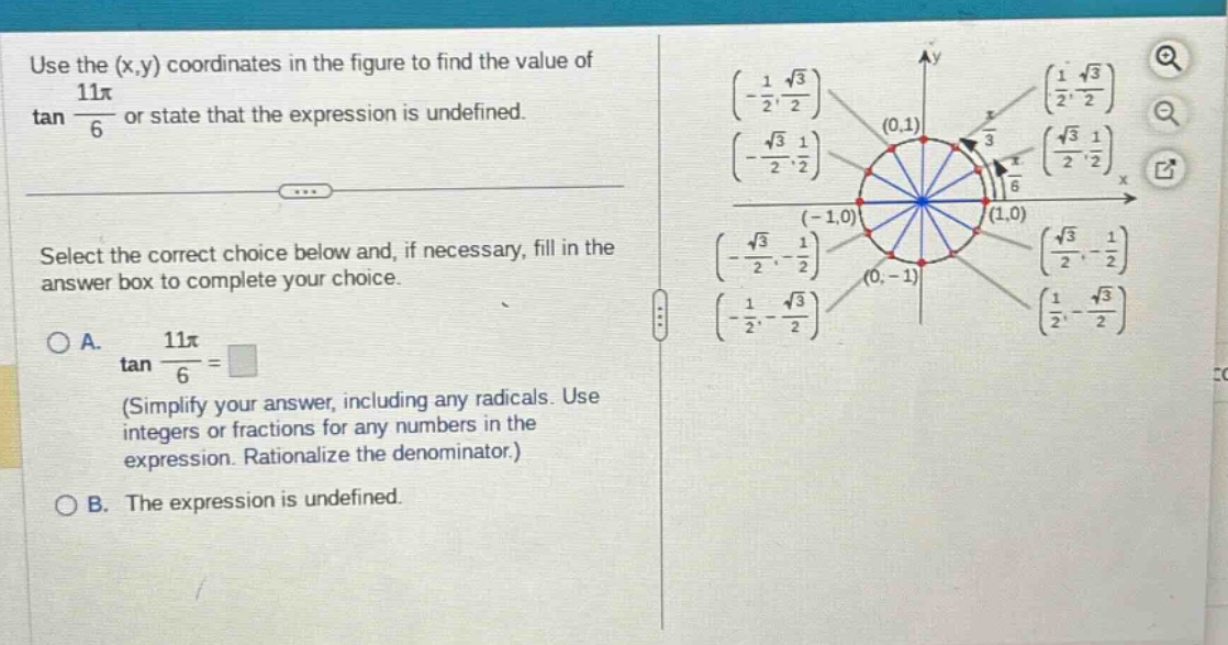 use the (x,y) coordinates in the figure to find the value of tan 11π/6 or state that the expression is undefined. select the correct choice below and, if necessary, fill in the answer box to complete your choice. a. tan 11π/6 = (simplify your answer, including any radicals. use integers or fractions for any numbers in the expression. rationalize the denominator.) b. the expression is undefined.