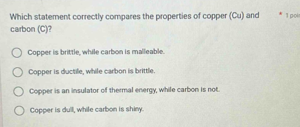 which statement correctly compares the properties of copper (cu) and carbon (c)? copper is brittle, while carbon is malleable. copper is ductile, while carbon is brittle. copper is an insulator of thermal energy, while carbon is not. copper is dull, while carbon is shiny.