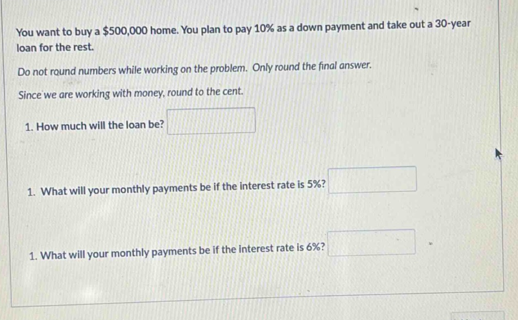 you want to buy a $500,000 home. you plan to pay 10% as a down payment and take out a 30 - year loan for the rest. do not round numbers while working on the problem. only round the final answer. since we are working with money, round to the cent. 1. how much will the loan be? 1. what will your monthly payments be if the interest rate is 5%? 1. what will your monthly payments be if the interest rate is 6%?
