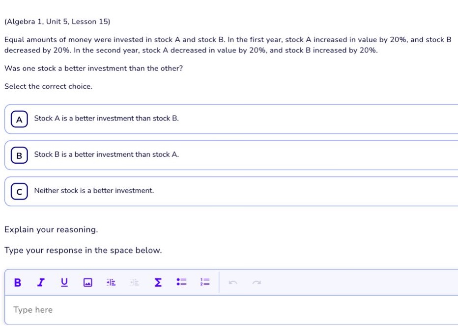 (algebra 1, unit 5, lesson 15) equal amounts of money were invested in stock a and stock b. in the first year, stock a increased in value by 20%, and stock b decreased by 20%. in the second year, stock a decreased in value by 20%, and stock b increased by 20%. was one stock a better investment than the other? select the correct choice. a stock a is a better investment than stock b. b stock b is a better investment than stock a. c neither stock is a better investment. explain your reasoning. type your response in the space below. type here