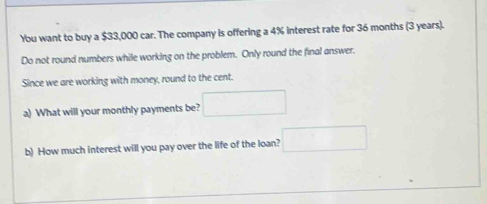 you want to buy a $33,000 car. the company is offering a 4% interest rate for 36 months (3 years). do not round numbers while working on the problem. only round the final answer. since we are working with money, round to the cent. a) what will your monthly payments be? b) how much interest will you pay over the life of the loan?