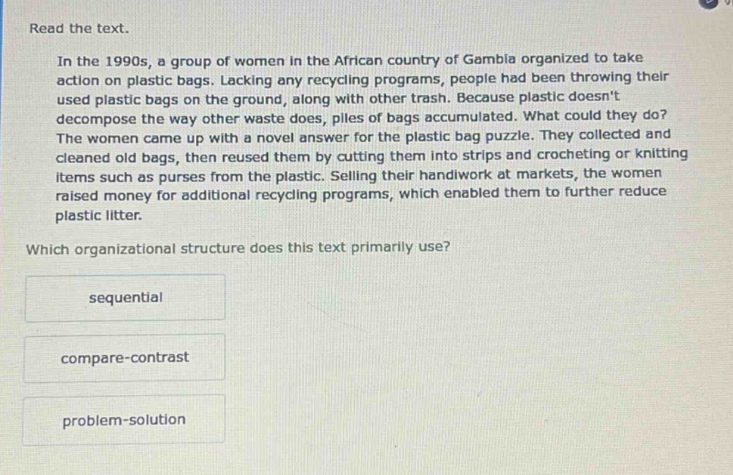 read the text. in the 1990s, a group of women in the african country of gambia organized to take action on plastic bags. lacking any recycling programs, people had been throwing their used plastic bags on the ground, along with other trash. because plastic doesnt decompose the way other waste does, piles of bags accumulated. what could they do? the women came up with a novel answer for the plastic bag puzzle. they collected and cleaned old bags, then reused them by cutting them into strips and crocheting or knitting items such as purses from the plastic. selling their handiwork at markets, the women raised money for additional recycling programs, which enabled them to further reduce plastic litter. which organizational structure does this text primarily use? sequential compare - contrast problem - solution
