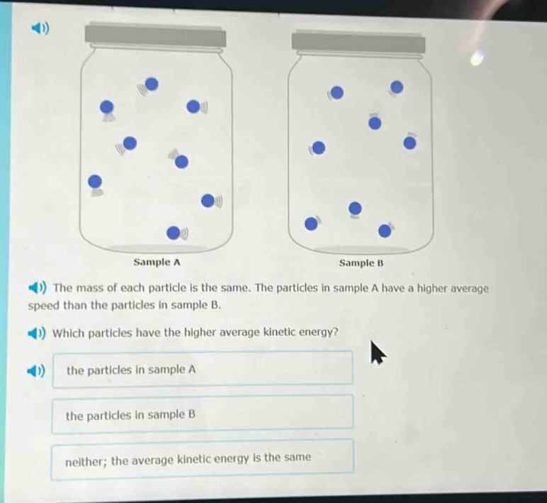 the mass of each particle is the same. the particles in sample a have a higher average speed than the particles in sample b. which particles have the higher average kinetic energy? the particles in sample a the particles in sample b neither; the average kinetic energy is the same
