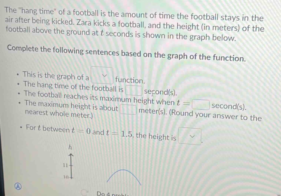 the \hang time\ of a football is the amount of time the football stays in the air after being kicked. zara kicks a football, and the height (in meters) of the football above the ground at t seconds is shown in the graph below. complete the following sentences based on the graph of the function. · this is the graph of a function. · the hang time of the football is second(s). · the football reaches its maximum height when t = second(s). · the maximum height is about meter(s). (round your answer to the nearest whole meter.) · for t between t = 0 and t = 1.5, the height is.