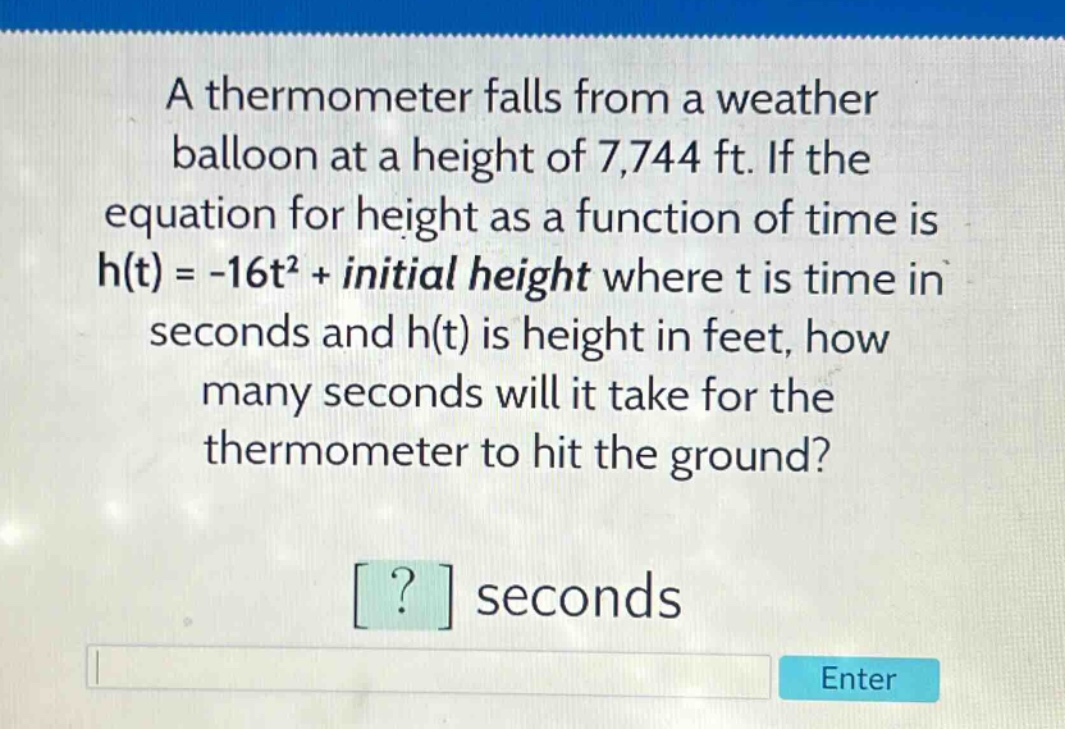 a thermometer falls from a weather balloon at a height of 7,744 ft. if the equation for height as a function of time is h(t) = -16t² + initial height where t is time in seconds and h(t) is height in feet, how many seconds will it take for the thermometer to hit the ground? ? seconds