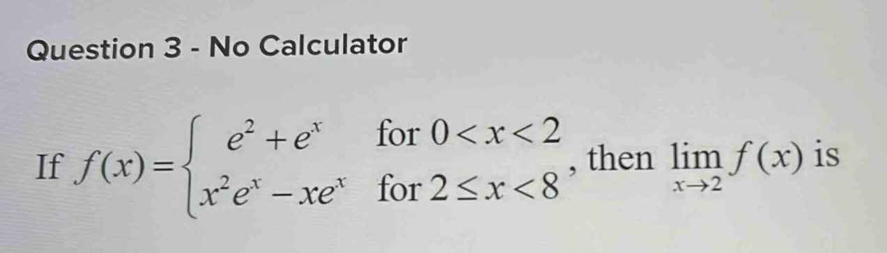 question 3 - no calculator\nif $f(x)=\\begin{cases}e^{2}+e^{x}&\\text{for }0 < x < 2\\x^{2}e^{x}-xe^{x}&\\text{for }2\\leq x < 8\\end{cases}$, then $\\lim_{x\\to2}f(x)$ is