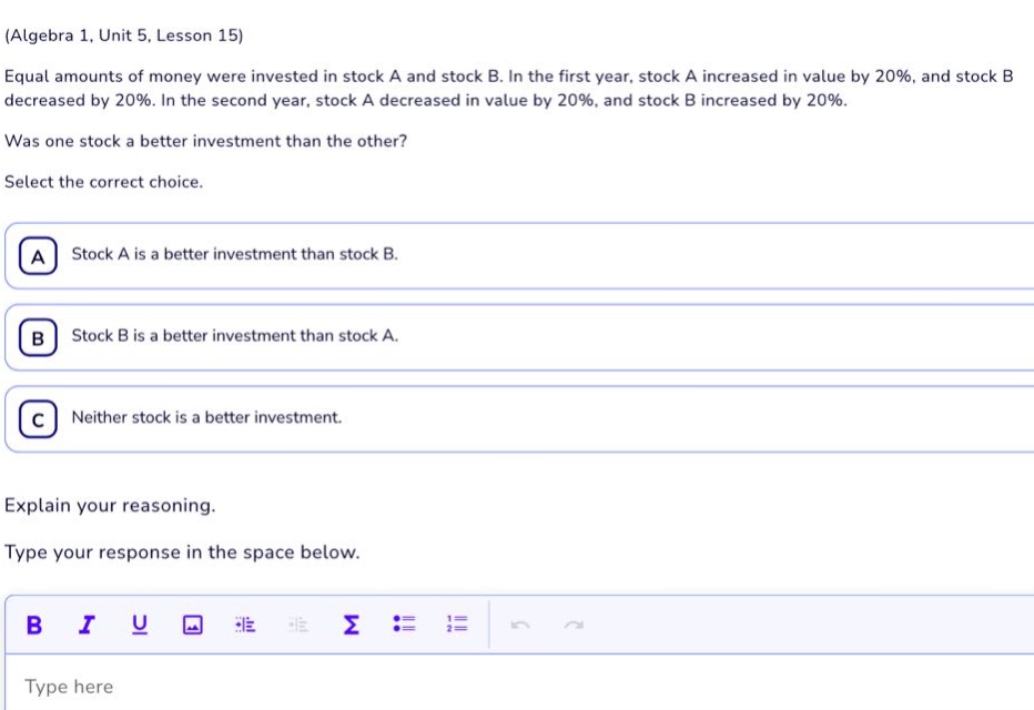 (algebra 1, unit 5, lesson 15)\nequal amounts of money were invested in stock a and stock b. in the first year, stock a increased in value by 20%, and stock b decreased by 20%. in the second year, stock a decreased in value by 20%, and stock b increased by 20%.\nwas one stock a better investment than the other?\nselect the correct choice.\na stock a is a better investment than stock b.\nb stock b is a better investment than stock a.\nc neither stock is a better investment.\nexplain your reasoning.\ntype your response in the space below.