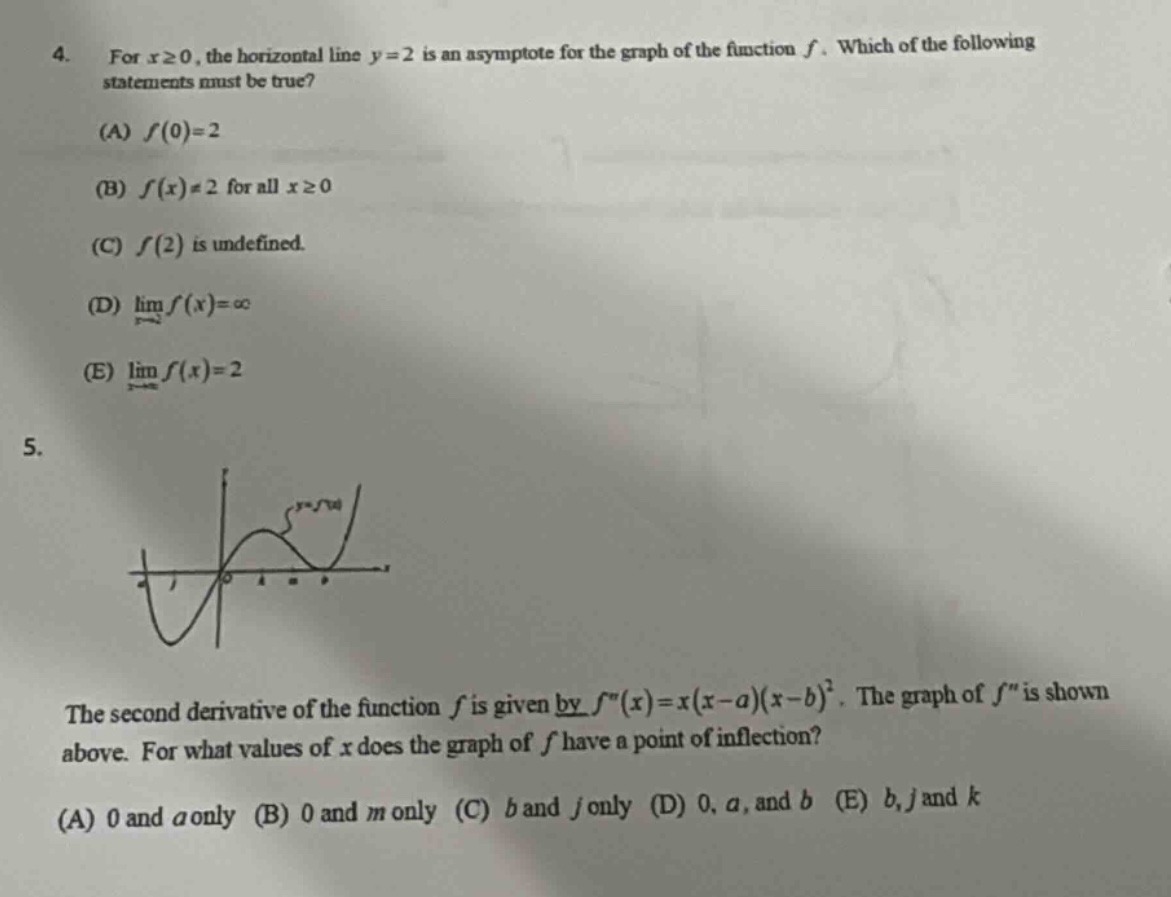 4. for x≥0, the horizontal line y = 2 is an asymptote for the graph of the function f. which of the following statements must be true? (a) f(0)=2 (b) f(x)≠2 for all x≥0 (c) f(2) is undefined. (d) lim f(x)=∞ (e) lim f(x)=2 5. the second derivative of the function f is given by f(x)=x(x - a)(x - b)^2. the graph of f is shown above. for what values of x does the graph of f have a point of inflection? (a) 0 and a only (b) 0 and m only (c) b and j only (d) 0, a, and b (e) b, j and k