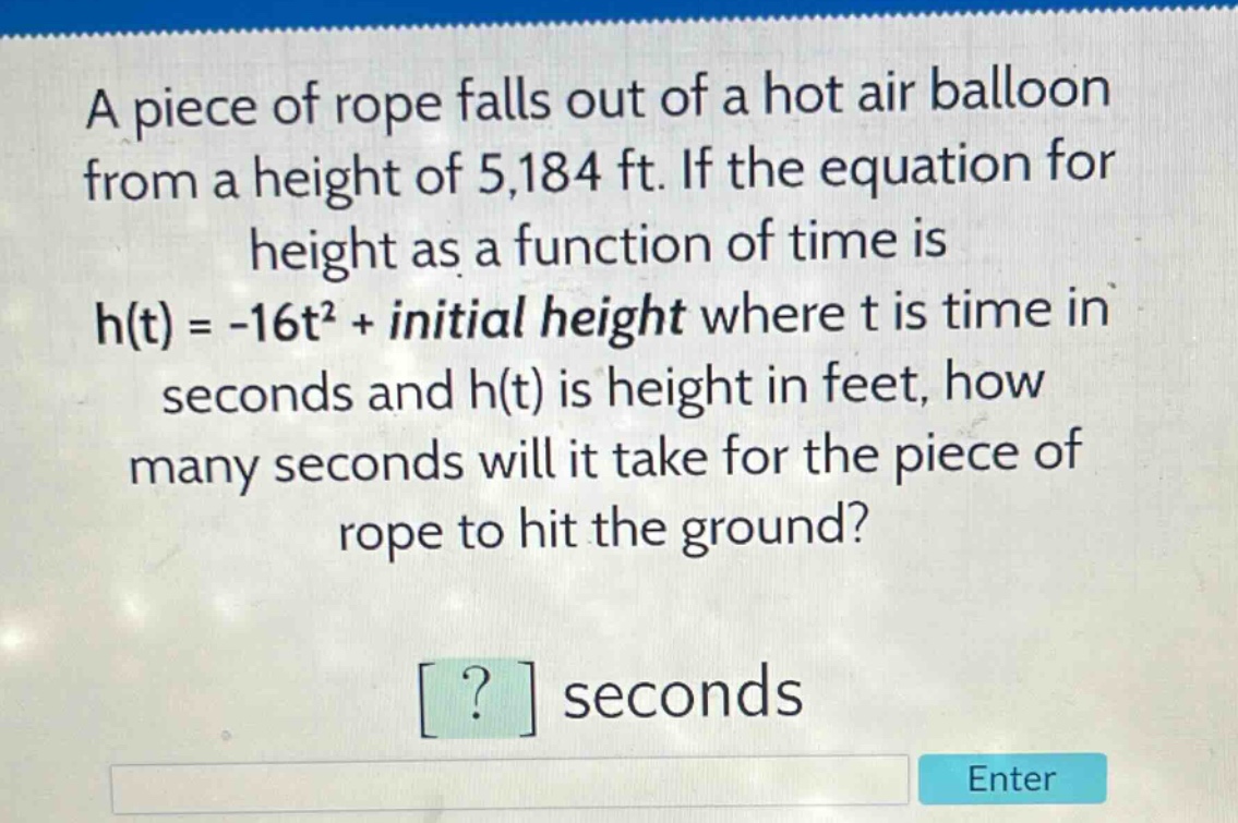 a piece of rope falls out of a hot air balloon from a height of 5,184 ft. if the equation for height as a function of time is h(t) = -16t² + initial height where t is time in seconds and h(t) is height in feet, how many seconds will it take for the piece of rope to hit the ground? ? seconds
