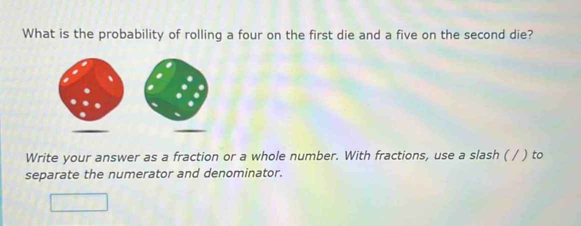 what is the probability of rolling a four on the first die and a five on the second die? write your answer as a fraction or a whole number. with fractions, use a slash ( / ) to separate the numerator and denominator.