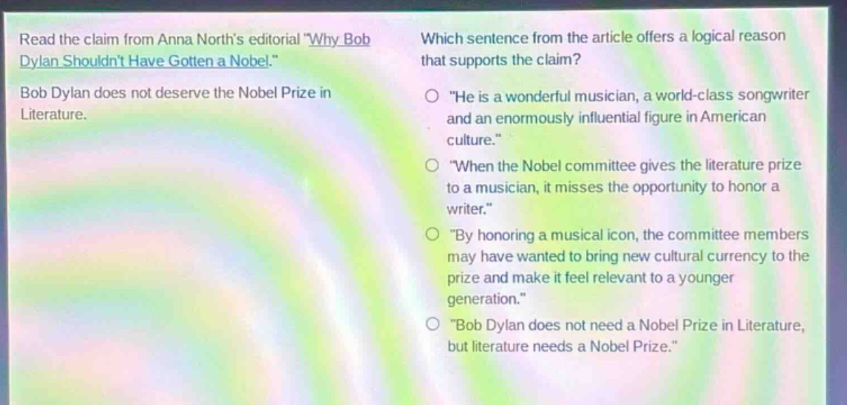 read the claim from anna norths editorial \why bob dylan shouldnt have gotten a nobel.\ bob dylan does not deserve the nobel prize in literature. which sentence from the article offers a logical reason that supports the claim? \he is a wonderful musician, a world - class songwriter and an enormously influential figure in american culture.\ \when the nobel committee gives the literature prize to a musician, it misses the opportunity to honor a writer.\ \by honoring a musical icon, the committee members may have wanted to bring new cultural currency to the prize and make it feel relevant to a younger generation.\ \bob dylan does not need a nobel prize in literature, but literature needs a nobel prize.\