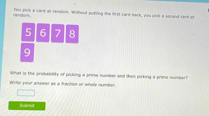 you pick a card at random. without putting the first card back, you pick a second card at random. 5 6 7 8 9 what is the probability of picking a prime number and then picking a prime number? write your answer as a fraction or whole number.