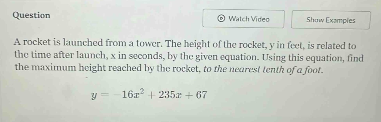 question a rocket is launched from a tower. the height of the rocket, y in feet, is related to the time after launch, x in seconds, by the given equation. using this equation, find the maximum height reached by the rocket, to the nearest tenth of a foot. y = -16x² + 235x + 67