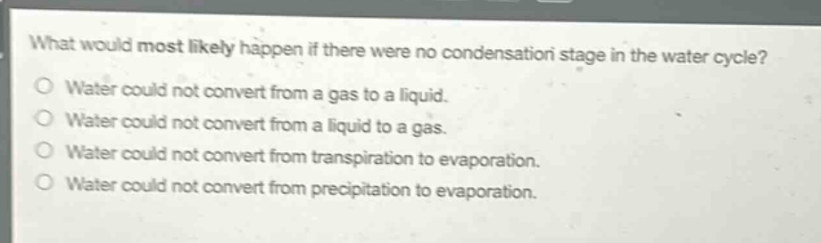 what would most likely happen if there were no condensation stage in the water cycle?\nwater could not convert from a gas to a liquid.\nwater could not convert from a liquid to a gas.\nwater could not convert from transpiration to evaporation.\nwater could not convert from precipitation to evaporation.