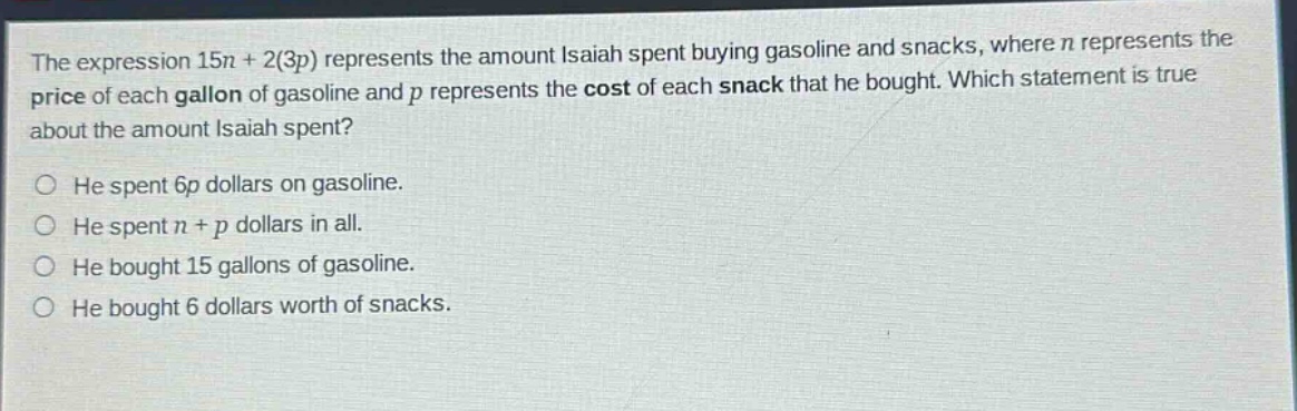 the expression 15n + 2(3p) represents the amount isaiah spent buying gasoline and snacks, where n represents the price of each gallon of gasoline and p represents the cost of each snack that he bought. which statement is true about the amount isaiah spent? he spent 6p dollars on gasoline. he spent n + p dollars in all. he bought 15 gallons of gasoline. he bought 6 dollars worth of snacks.