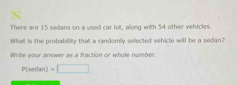 there are 15 sedans on a used car lot, along with 54 other vehicles. what is the probability that a randomly selected vehicle will be a sedan? write your answer as a fraction or whole number. p(sedan) =