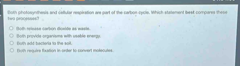 both photosynthesis and cellular respiration are part of the carbon cycle. which statement best compares these two processes?\no both release carbon dioxide as waste.\no both provide organisms with usable energy.\no both add bacteria to the soil.\no both require fixation in order to convert molecules.