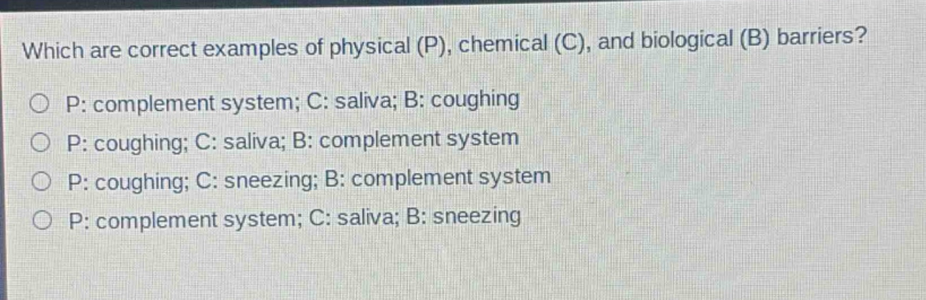 which are correct examples of physical (p), chemical (c), and biological (b) barriers?\np: complement system; c: saliva; b: coughing\np: coughing; c: saliva; b: complement system\np: coughing; c: sneezing; b: complement system\np: complement system; c: saliva; b: sneezing