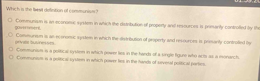 which is the best definition of communism?\no communism is an economic system in which the distribution of property and resources is primarily controlled by the government.\no communism is an economic system in which the distribution of property and resources is primarily controlled by private businesses.\no communism is a political system in which power lies in the hands of a single figure who acts as a monarch.\no communism is a political system in which power lies in the hands of several political parties.