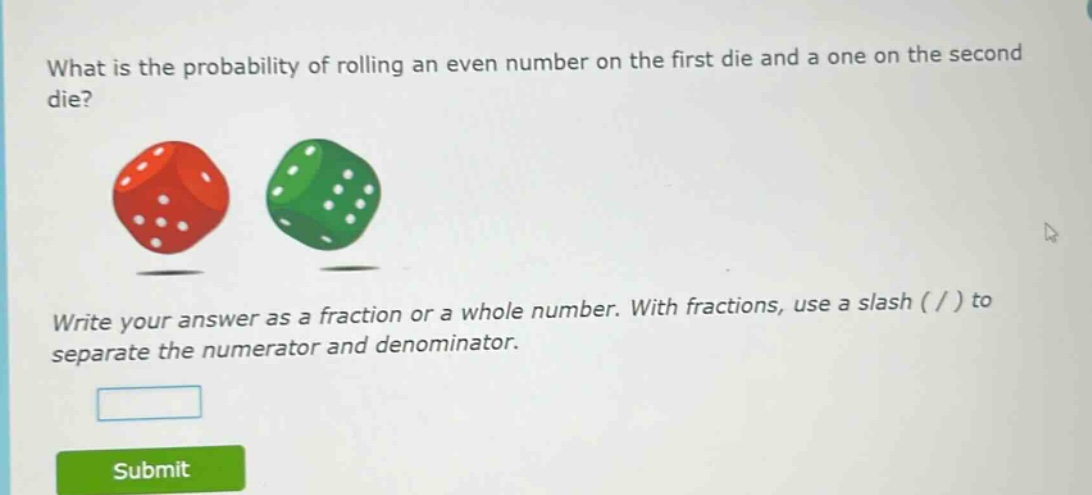 what is the probability of rolling an even number on the first die and a one on the second die? write your answer as a fraction or a whole number. with fractions, use a slash ( / ) to separate the numerator and denominator.