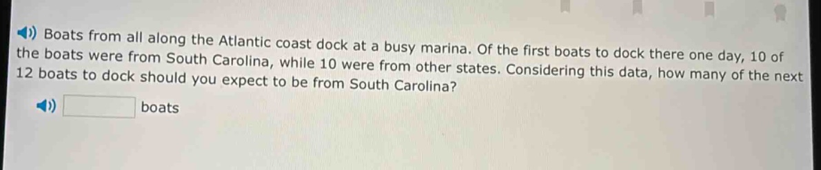 boats from all along the atlantic coast dock at a busy marina. of the first boats to dock there one day, 10 of the boats were from south carolina, while 10 were from other states. considering this data, how many of the next 12 boats to dock should you expect to be from south carolina? boats