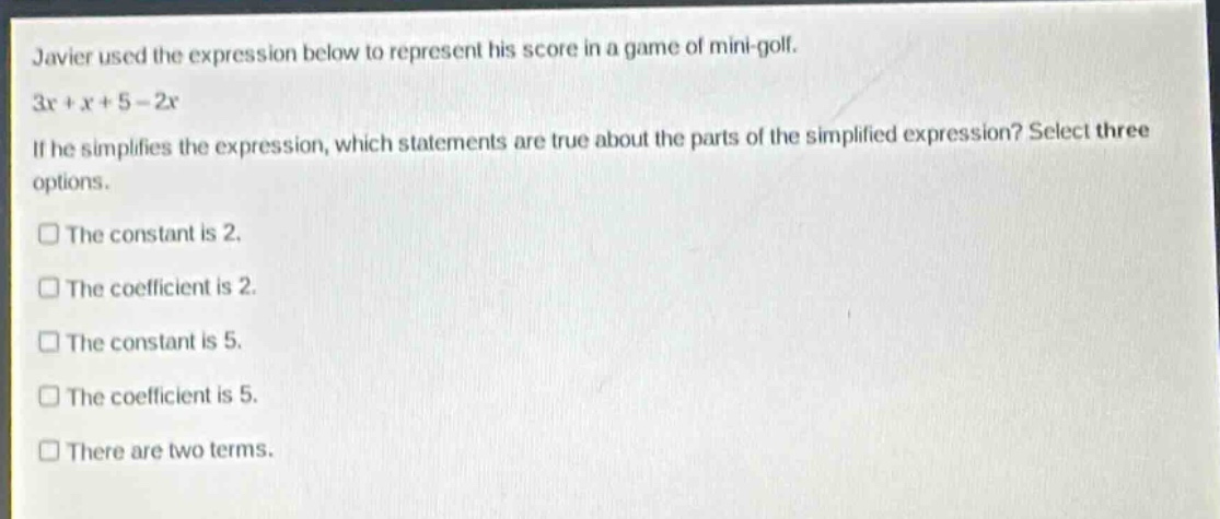 javier used the expression below to represent his score in a game of mini - golf. 3x + x + 5 - 2x. if he simplifies the expression, which statements are true about the parts of the simplified expression? select three options. the constant is 2. the coefficient is 2. the constant is 5. the coefficient is 5. there are two terms.