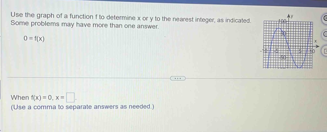 use the graph of a function f to determine x or y to the nearest integer, as indicated. some problems may have more than one answer. 0 = f(x) when f(x) = 0, x = . (use a comma to separate answers as needed.)