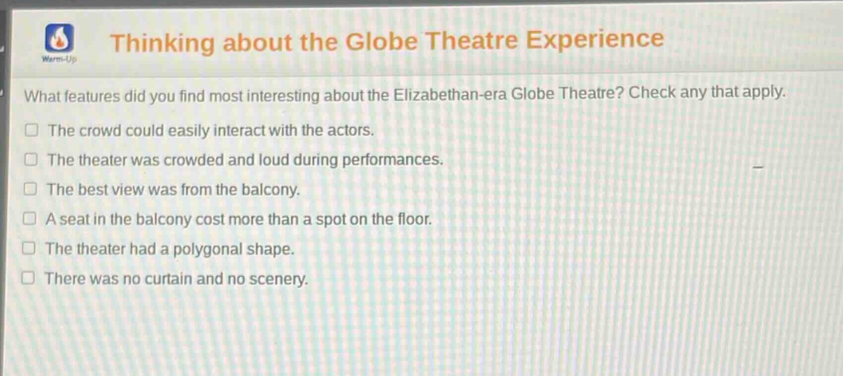 thinking about the globe theatre experience\nwhat features did you find most interesting about the elizabethan - era globe theatre? check any that apply.\nthe crowd could easily interact with the actors.\nthe theater was crowded and loud during performances.\nthe best view was from the balcony.\na seat in the balcony cost more than a spot on the floor.\nthe theater had a polygonal shape.\nthere was no curtain and no scenery.