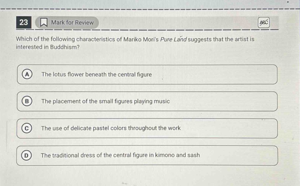 23 mark for review which of the following characteristics of mariko moris pure land suggests that the artist is interested in buddhism? a the lotus flower beneath the central figure b the placement of the small figures playing music c the use of delicate pastel colors throughout the work d the traditional dress of the central figure in kimono and sash