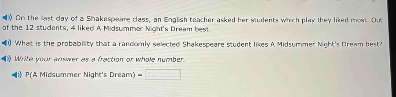 on the last day of a shakespeare class, an english teacher asked her students which play they liked most. out of the 12 students, 4 liked a midsummer nights dream best. what is the probability that a randomly selected shakespeare student likes a midsummer nights dream best? write your answer as a fraction or whole number. p(a midsummer nights dream) =