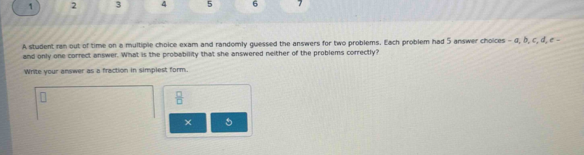 a student ran out of time on a multiple choice exam and randomly guessed the answers for two problems. each problem had 5 answer choices - a, b, c, d, e - and only one correct answer. what is the probability that she answered neither of the problems correctly? write your answer as a fraction in simplest form.