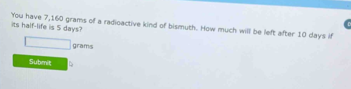you have 7,160 grams of a radioactive kind of bismuth. how much will be left after 10 days if its half - life is 5 days? grams
