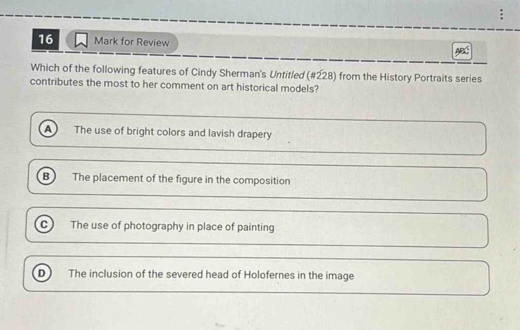 16 mark for review which of the following features of cindy shermans untitled (#228) from the history portraits series contributes the most to her comment on art historical models? a the use of bright colors and lavish drapery b the placement of the figure in the composition c the use of photography in place of painting d the inclusion of the severed head of holofernes in the image