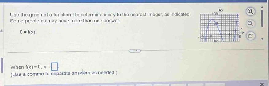 use the graph of a function f to determine x or y to the nearest integer, as indicated. some problems may have more than one answer. 0 = f(x) when f(x)=0, x= (use a comma to separate answers as needed.)