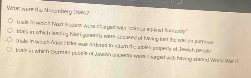 what were the nuremberg trials?\no trials in which nazi leaders were charged with \crimes against humanity\\no trials in which leading nazi generals were accused of having lost the war on purpose\no trials in which adolf hitler was ordered to return the stolen property of jewish people\no trials in which german people of jewish ancestry were charged with having started world war ii