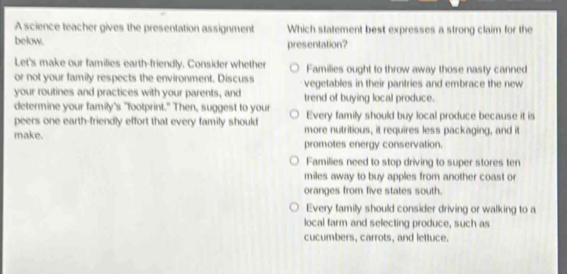 a science teacher gives the presentation assignment below. lets make our families earth - friendly. consider whether or not your family respects the environment. discuss your routines and practices with your parents, and determine your familys \footprint.\ then, suggest to your peers one earth - friendly effort that every family should make. which statement best expresses a strong claim for the presentation? families ought to throw away those nasty canned vegetables in their pantries and embrace the new trend of buying local produce. every family should buy local produce because it is more nutritious, it requires less packaging, and it promotes energy conservation. families need to stop driving to super stores ten miles away to buy apples from another coast or oranges from five states south. every family should consider driving or walking to a local farm and selecting produce, such as cucumbers, carrots, and lettuce.