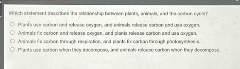 which statement describes the relationship between plants, animals, and the carbon cycle?\nplants use carbon and release oxygen, and animals release carbon and use oxygen.\nanimals fix carbon and release oxygen, and plants release carbon and use oxygen.\nanimals fix carbon through respiration, and plants fix carbon through photosynthesis.\nplants use carbon when they decompose, and animals release carbon when they decompose.